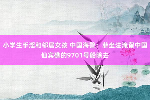 小学生手淫和邻居女孩 中国海警：菲坐法淹留中国仙宾礁的9701号船除去