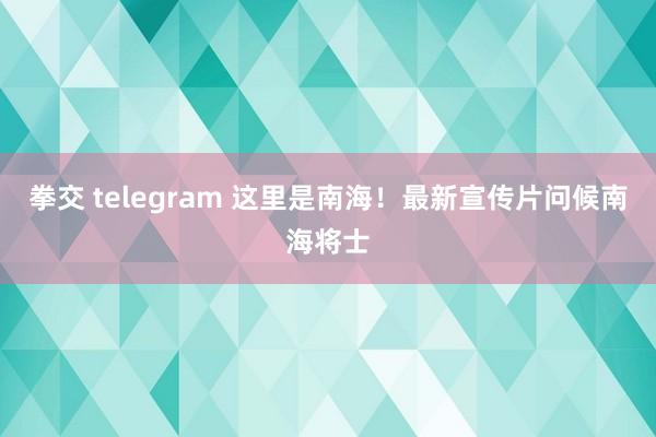 拳交 telegram 这里是南海！最新宣传片问候南海将士