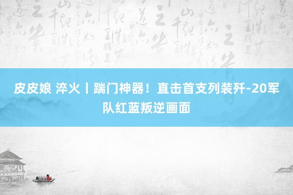 皮皮娘 淬火丨踹门神器！直击首支列装歼-20军队红蓝叛逆画面