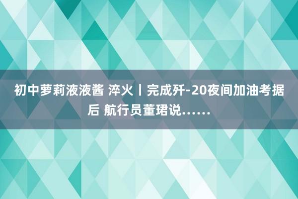 初中萝莉液液酱 淬火丨完成歼-20夜间加油考据后 航行员董珺说……