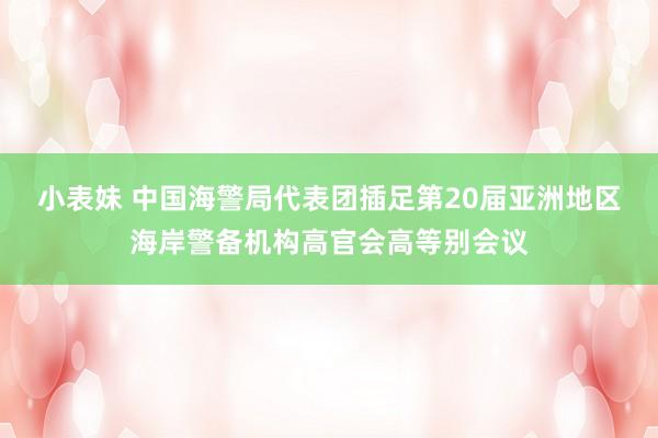 小表妹 中国海警局代表团插足第20届亚洲地区海岸警备机构高官会高等别会议