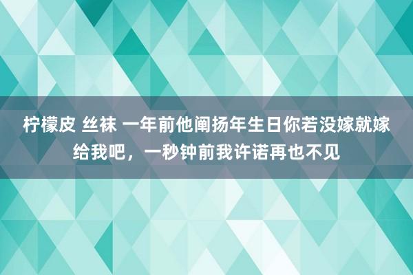 柠檬皮 丝袜 一年前他阐扬年生日你若没嫁就嫁给我吧，一秒钟前我许诺再也不见