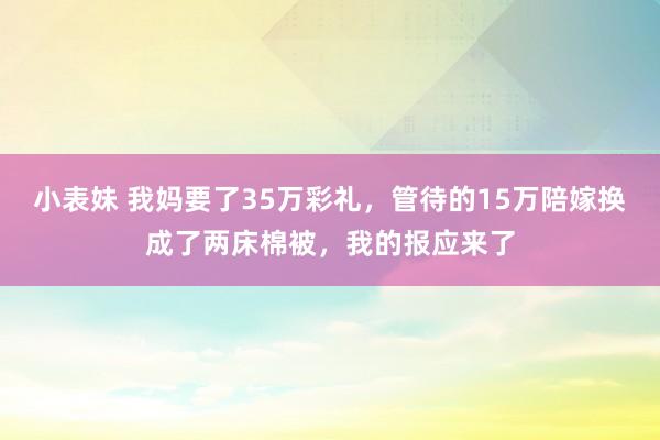 小表妹 我妈要了35万彩礼，管待的15万陪嫁换成了两床棉被，我的报应来了