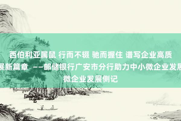 西伯利亚属鼠 行而不辍 驰而握住 谱写企业高质料发展新篇章  ——邮储银行广安市分行助力中小微企业发展侧记