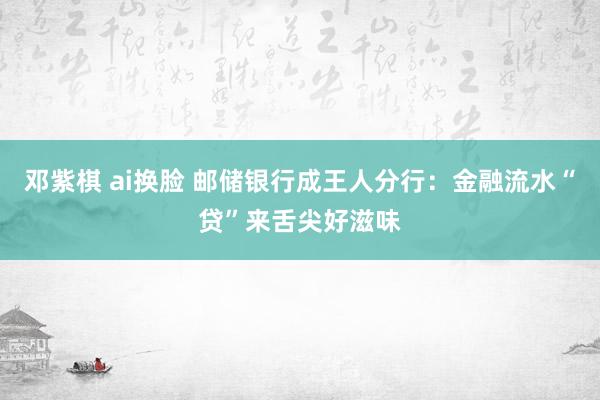 邓紫棋 ai换脸 邮储银行成王人分行：金融流水“贷”来舌尖好滋味