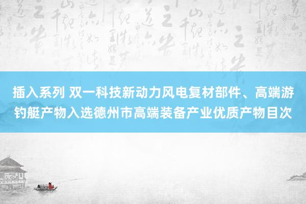 插入系列 双一科技新动力风电复材部件、高端游钓艇产物入选德州市高端装备产业优质产物目次