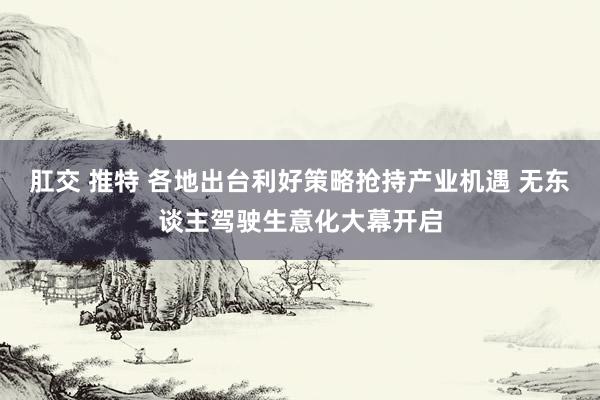 肛交 推特 各地出台利好策略抢持产业机遇 无东谈主驾驶生意化大幕开启