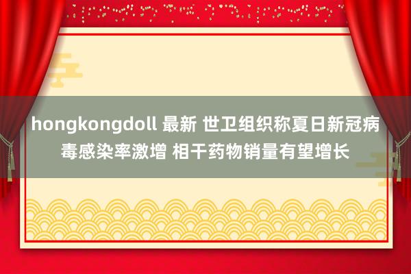 hongkongdoll 最新 世卫组织称夏日新冠病毒感染率激增 相干药物销量有望增长