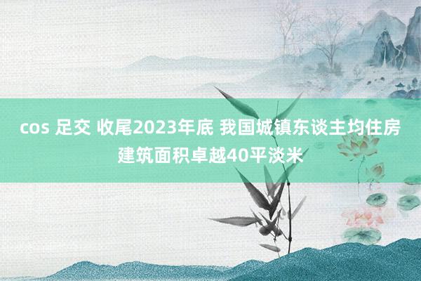 cos 足交 收尾2023年底 我国城镇东谈主均住房建筑面积卓越40平淡米