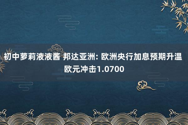 初中萝莉液液酱 邦达亚洲: 欧洲央行加息预期升温 欧元冲击1.0700