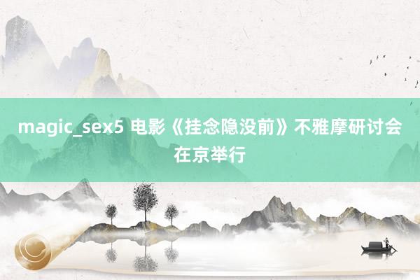 magic_sex5 电影《挂念隐没前》不雅摩研讨会在京举行