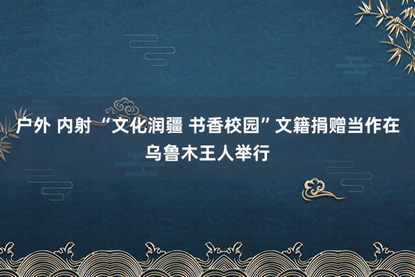 户外 内射 “文化润疆 书香校园”文籍捐赠当作在乌鲁木王人举行