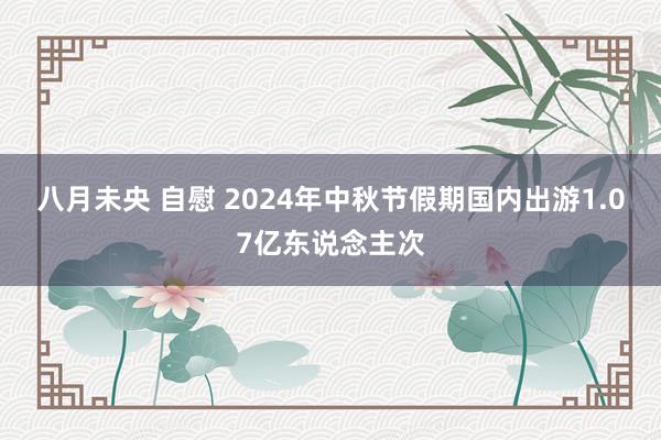 八月未央 自慰 2024年中秋节假期国内出游1.07亿东说念主次