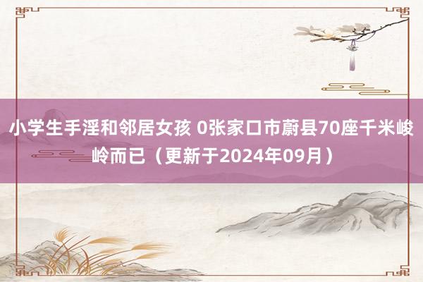 小学生手淫和邻居女孩 0张家口市蔚县70座千米峻岭而已（更新于2024年09月）