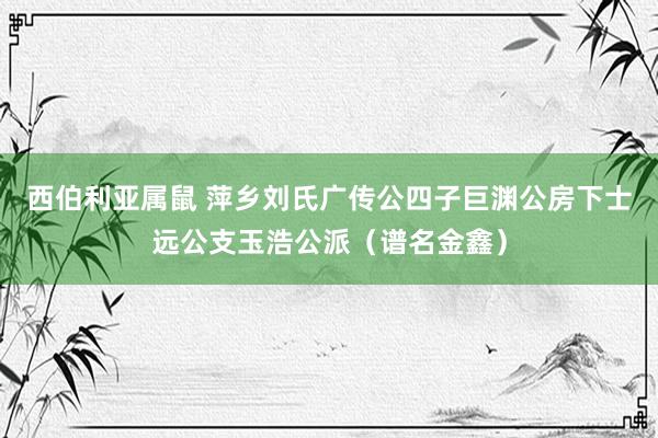 西伯利亚属鼠 萍乡刘氏广传公四子巨渊公房下士远公支玉浩公派（谱名金鑫）