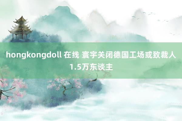 hongkongdoll 在线 寰宇关闭德国工场或致裁人1.5万东谈主