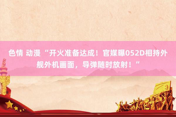 色情 动漫 “开火准备达成！官媒曝052D相持外舰外机画面，导弹随时放射！”