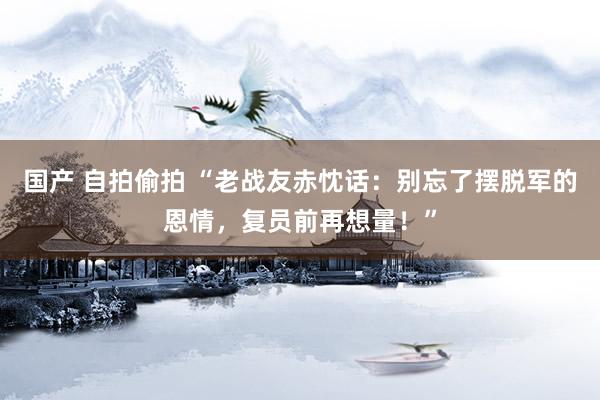 国产 自拍偷拍 “老战友赤忱话：别忘了摆脱军的恩情，复员前再想量！”