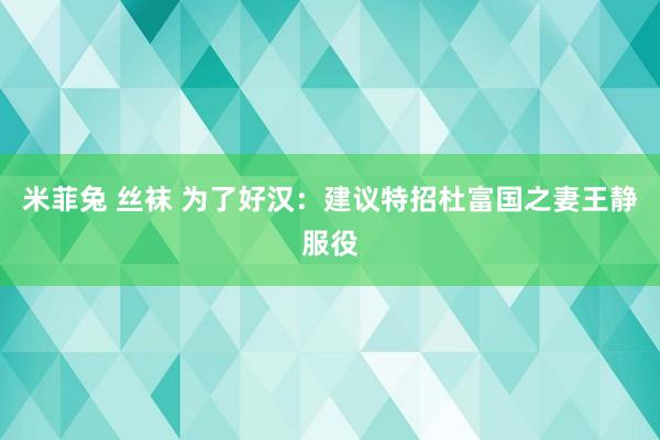 米菲兔 丝袜 为了好汉：建议特招杜富国之妻王静服役