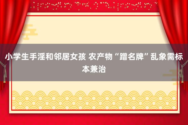 小学生手淫和邻居女孩 农产物“蹭名牌”乱象需标本兼治