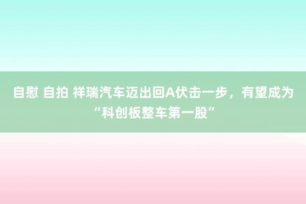 自慰 自拍 祥瑞汽车迈出回A伏击一步，有望成为“科创板整车第一股”