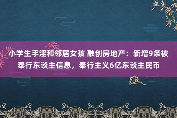 小学生手淫和邻居女孩 融创房地产：新增9条被奉行东谈主信息，奉行主义6亿东谈主民币