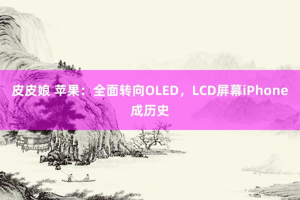 皮皮娘 苹果：全面转向OLED，LCD屏幕iPhone成历史