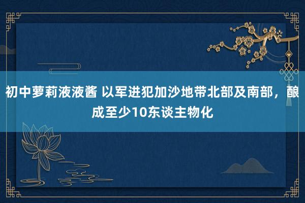 初中萝莉液液酱 以军进犯加沙地带北部及南部，酿成至少10东谈主物化