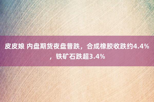 皮皮娘 内盘期货夜盘普跌，合成橡胶收跌约4.4%，铁矿石跌超3.4%