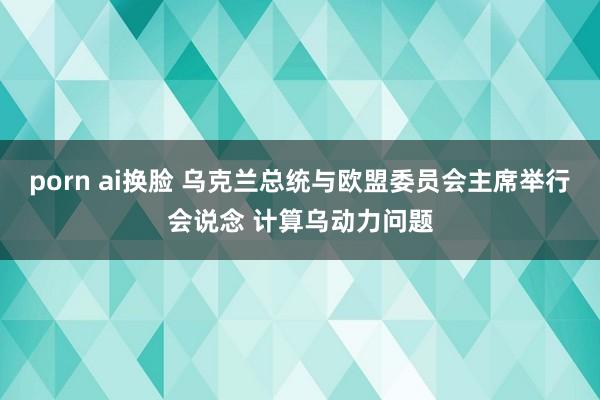 porn ai换脸 乌克兰总统与欧盟委员会主席举行会说念 计算乌动力问题