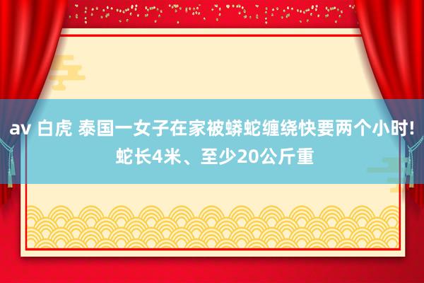 av 白虎 泰国一女子在家被蟒蛇缠绕快要两个小时! 蛇长4米、至少20公斤重