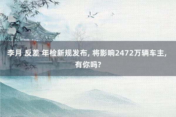 李月 反差 年检新规发布， 将影响2472万辆车主， 有你吗?