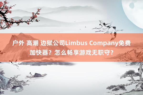 户外 高潮 边狱公司Limbus Company免费加快器？怎么畅享游戏无职守？