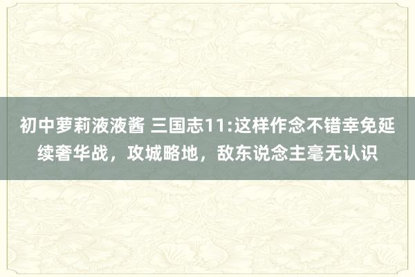 初中萝莉液液酱 三国志11:这样作念不错幸免延续奢华战，攻城略地，敌东说念主毫无认识