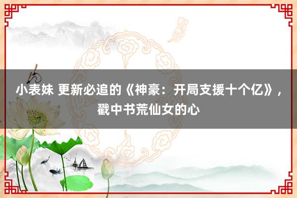 小表妹 更新必追的《神豪：开局支援十个亿》，戳中书荒仙女的心