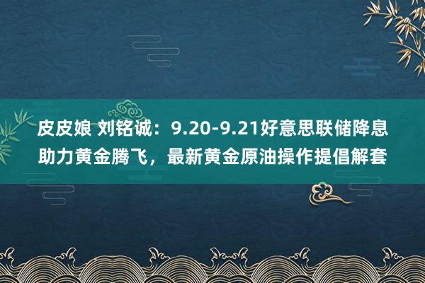 皮皮娘 刘铭诚：9.20-9.21好意思联储降息助力黄金腾飞，最新黄金原油操作提倡解套