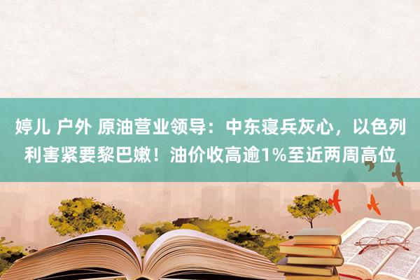 婷儿 户外 原油营业领导：中东寝兵灰心，以色列利害紧要黎巴嫩！油价收高逾1%至近两周高位