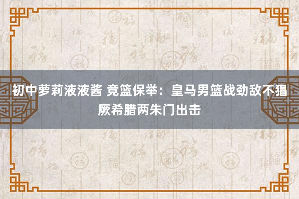 初中萝莉液液酱 竞篮保举：皇马男篮战劲敌不猖厥希腊两朱门出击