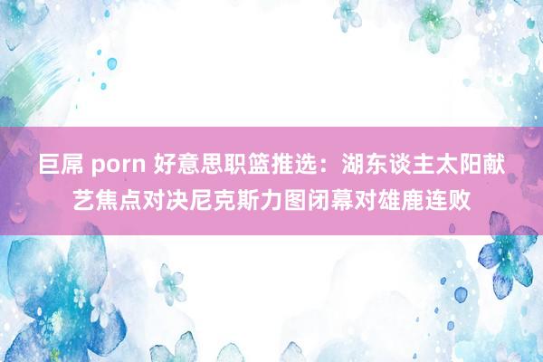 巨屌 porn 好意思职篮推选：湖东谈主太阳献艺焦点对决尼克斯力图闭幕对雄鹿连败