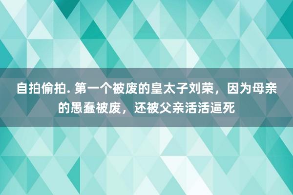 自拍偷拍. 第一个被废的皇太子刘荣，因为母亲的愚蠢被废，还被父亲活活逼死