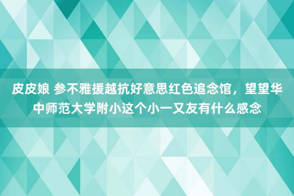 皮皮娘 参不雅援越抗好意思红色追念馆，望望华中师范大学附小这个小一又友有什么感念