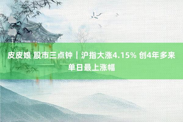 皮皮娘 股市三点钟｜沪指大涨4.15% 创4年多来单日最上涨幅