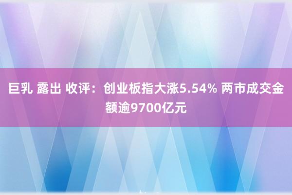 巨乳 露出 收评：创业板指大涨5.54% 两市成交金额逾9700亿元