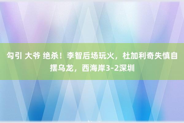 勾引 大爷 绝杀！李智后场玩火，杜加利奇失慎自摆乌龙，西海岸3-2深圳