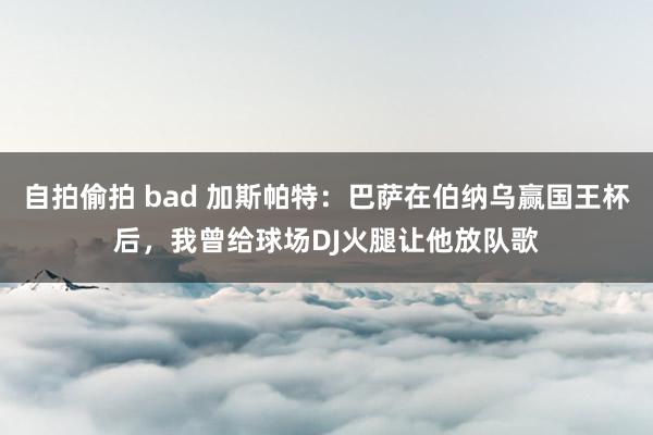 自拍偷拍 bad 加斯帕特：巴萨在伯纳乌赢国王杯后，我曾给球场DJ火腿让他放队歌