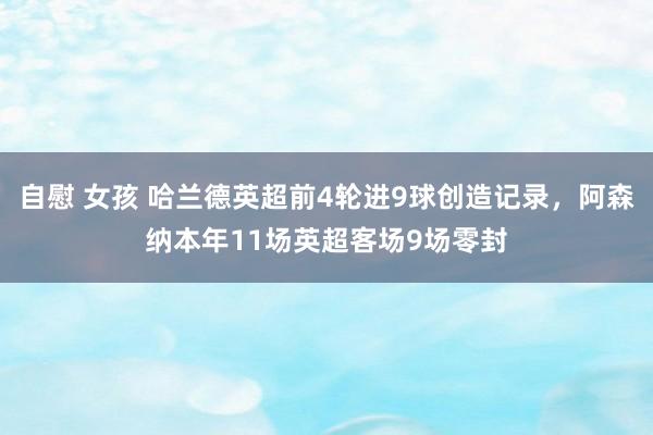 自慰 女孩 哈兰德英超前4轮进9球创造记录，阿森纳本年11场英超客场9场零封