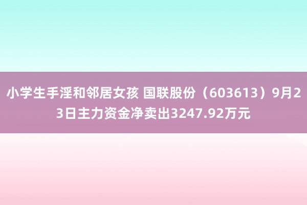 小学生手淫和邻居女孩 国联股份（603613）9月23日主力资金净卖出3247.92万元