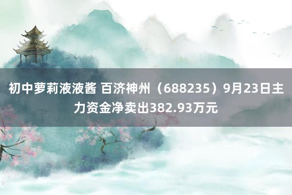 初中萝莉液液酱 百济神州（688235）9月23日主力资金净卖出382.93万元