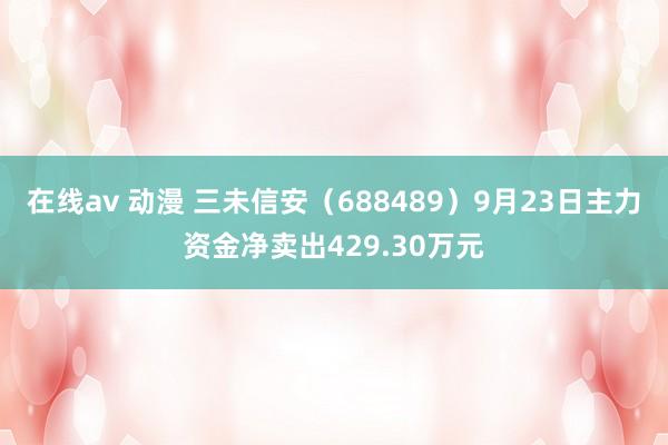 在线av 动漫 三未信安（688489）9月23日主力资金净卖出429.30万元