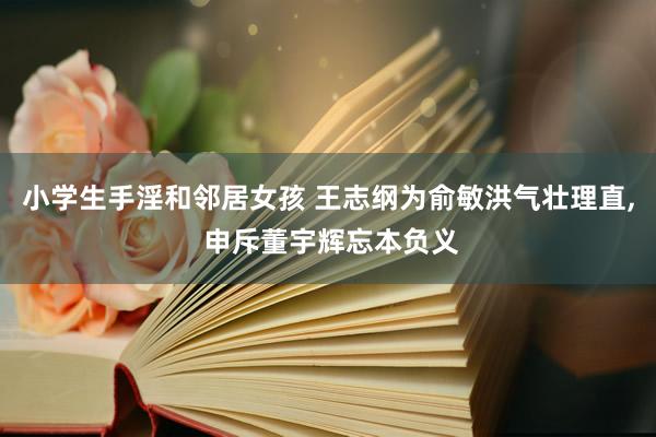 小学生手淫和邻居女孩 王志纲为俞敏洪气壮理直, 申斥董宇辉忘本负义